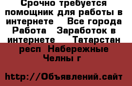 Срочно требуется помощник для работы в интернете. - Все города Работа » Заработок в интернете   . Татарстан респ.,Набережные Челны г.